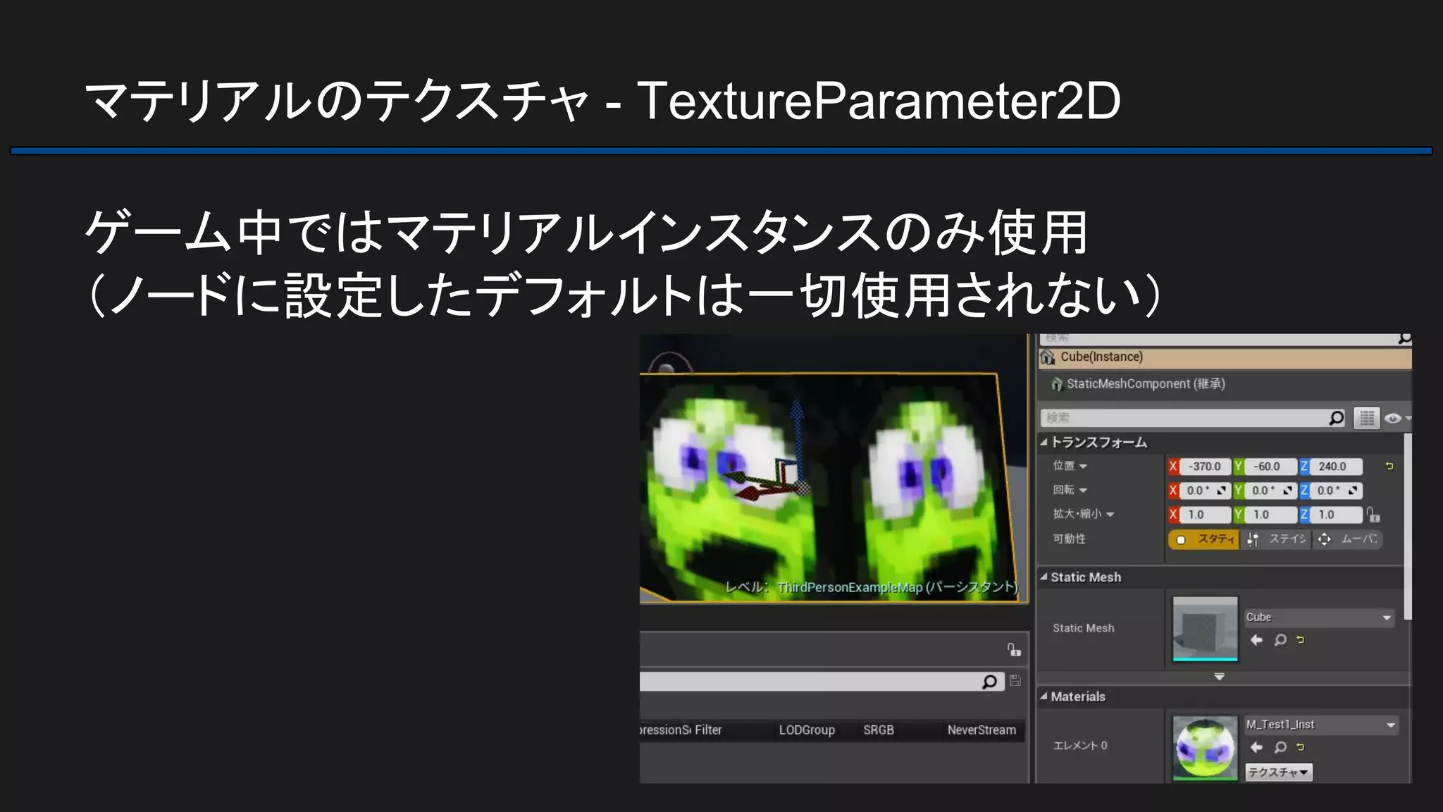 マテリアルのテクスチャ - TextureParameter2D
ゲーム中ではマテリアルインスタンスのみ使用
（ノードに設定したデフォルトは一切使用されない）
 
