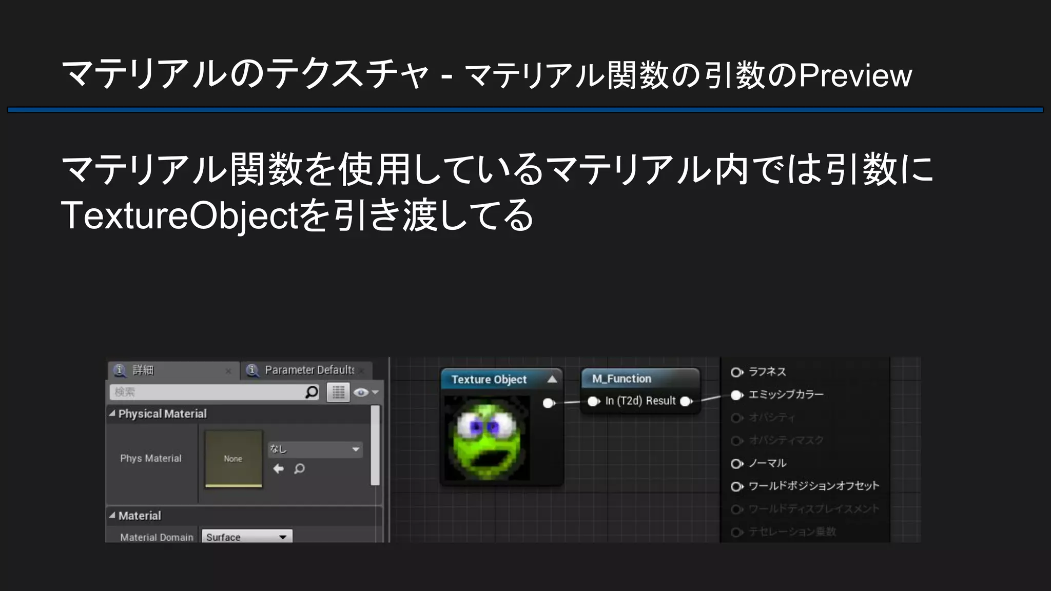 マテリアルのテクスチャ - マテリアル関数の引数のPreview
マテリアル関数を使用しているマテリアル内では引数に
TextureObjectを引き渡してる
 