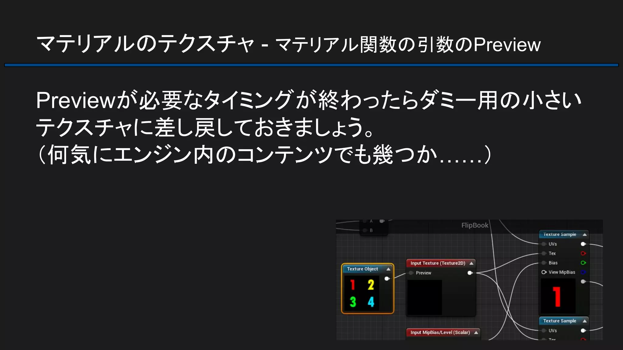 マテリアルのテクスチャ - マテリアル関数の引数のPreview
Previewが必要なタイミングが終わったらダミー用の小さい
テクスチャに差し戻しておきましょう。
（何気にエンジン内のコンテンツでも幾つか……）
 