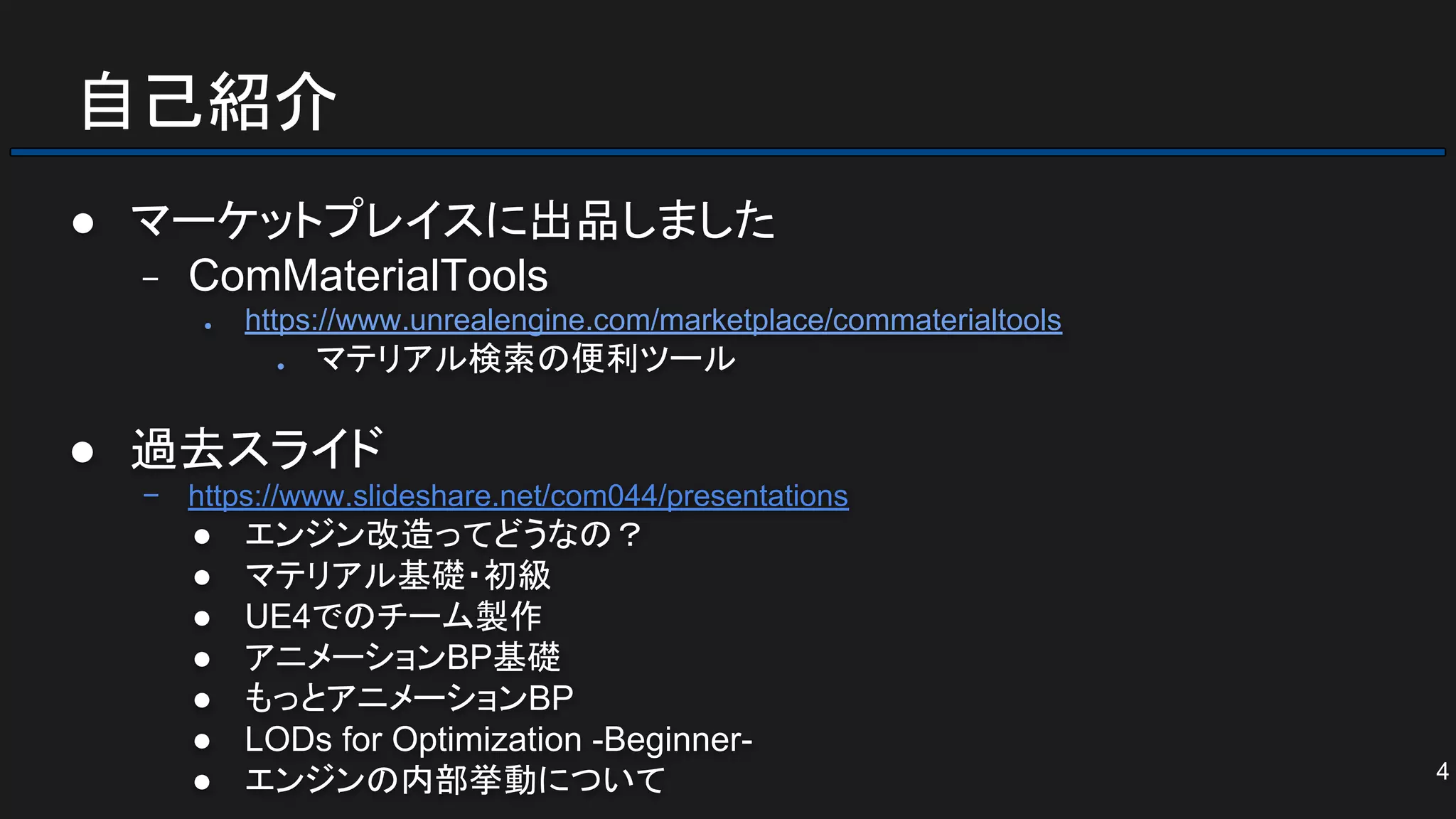 自己紹介
● マーケットプレイスに出品しました
− ComMaterialTools
● https://www.unrealengine.com/marketplace/commaterialtools
● マテリアル検索の便利ツール
● 過去スライド
− https://www.slideshare.net/com044/presentations
● エンジン改造ってどうなの？
● マテリアル基礎・初級
● UE4でのチーム製作
● アニメーションBP基礎
● もっとアニメーションBP
● LODs for Optimization -Beginner-
● エンジンの内部挙動について 4
 