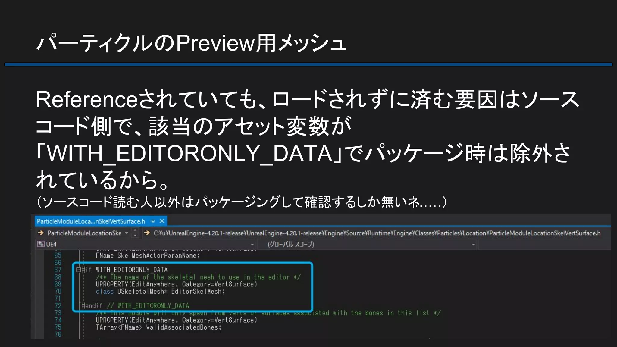 パーティクルのPreview用メッシュ
Referenceされていても、ロードされずに済む要因はソース
コード側で、該当のアセット変数が
「WITH_EDITORONLY_DATA」でパッケージ時は除外さ
れているから。
（ソースコード読む人以外はパッケージングして確認するしか無いネ……）
 