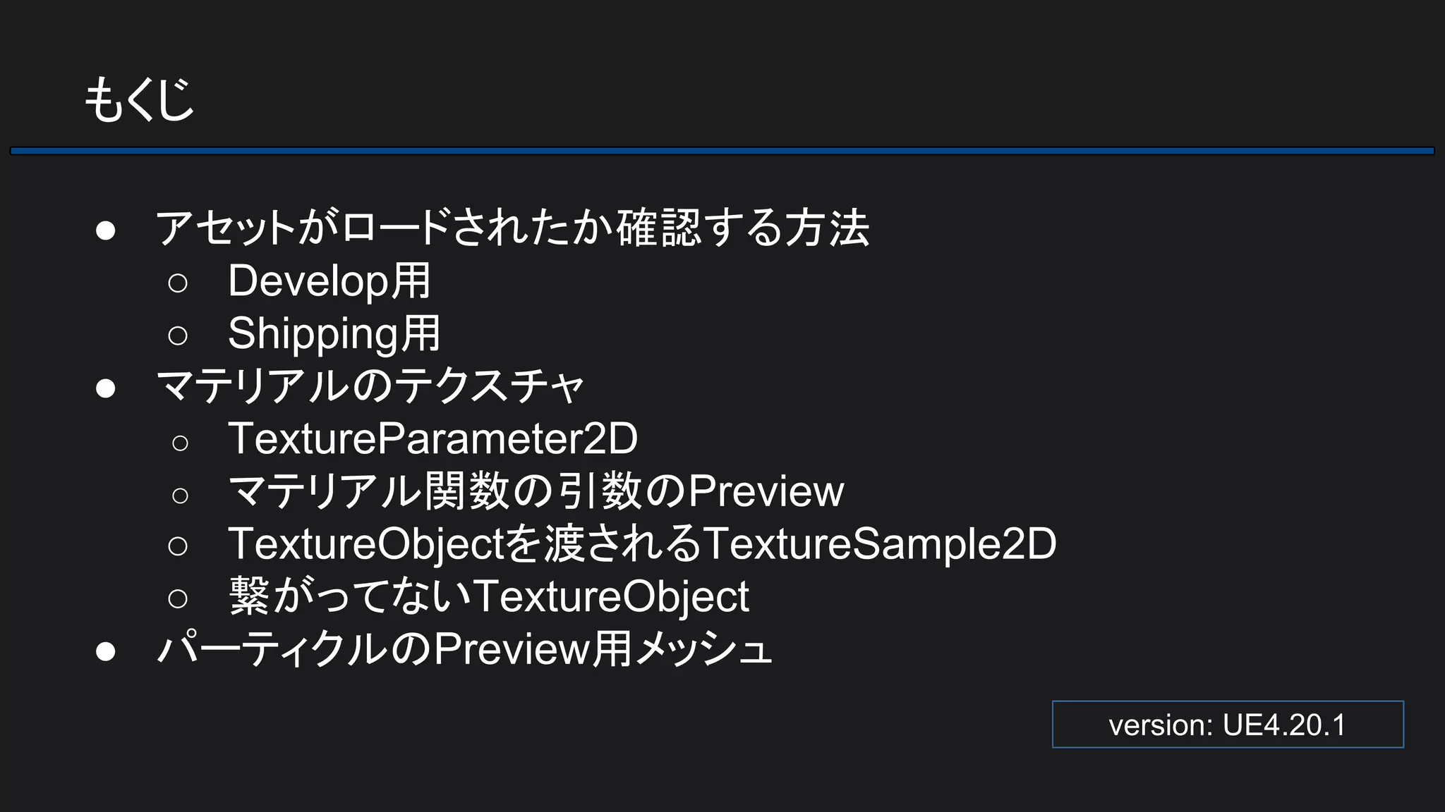 もくじ
● アセットがロードされたか確認する方法
○ Develop用
○ Shipping用
● マテリアルのテクスチャ
○ TextureParameter2D
○ マテリアル関数の引数のPreview
○ TextureObjectを渡されるTextureSample2D
○ 繋がってないTextureObject
● パーティクルのPreview用メッシュ
version: UE4.20.1
 