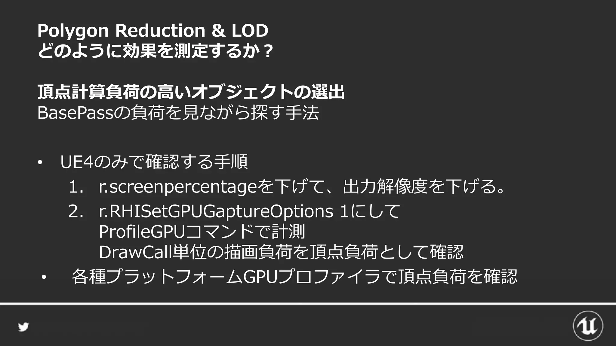 Polygon Reduction & LOD
どのように効果を測定するか？
頂点計算負荷の高いオブジェクトの選出
BasePassの負荷を見ながら探す手法
• UE4のみで確認する手順
1. r.screenpercentageを下げて、出力解像度を下げる。
2. r.RHISetGPUGaptureOptions 1にして
ProfileGPUコマンドで計測
DrawCall単位の描画負荷を頂点負荷として確認
• 各種プラットフォームGPUプロファイラで頂点負荷を確認
 