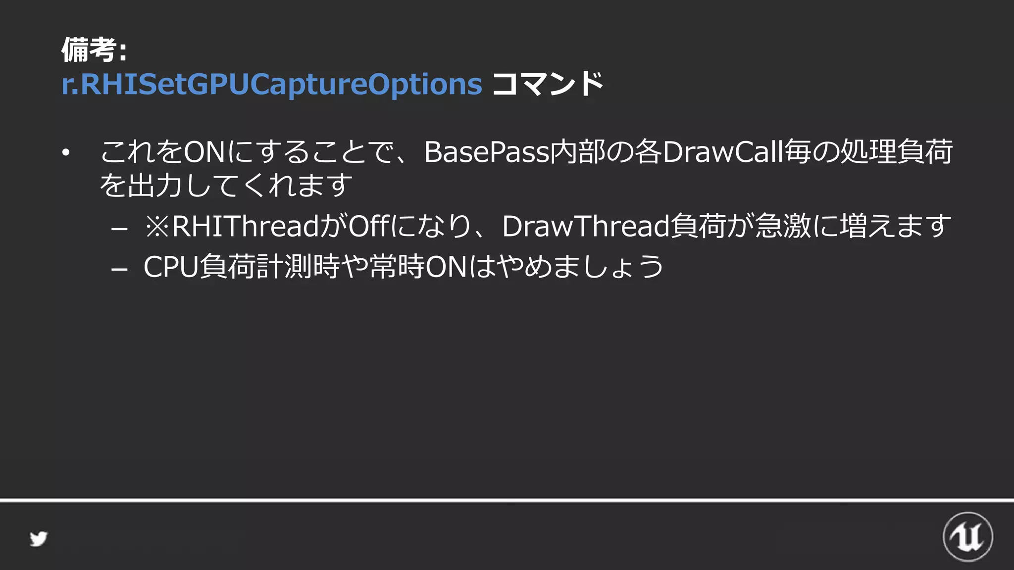 備考:
r.RHISetGPUCaptureOptions コマンド
• これをONにすることで、BasePass内部の各DrawCall毎の処理負荷
を出力してくれます
– ※RHIThreadがOffになり、DrawThread負荷が急激に増えます
– CPU負荷計測時や常時ONはやめましょう
 
