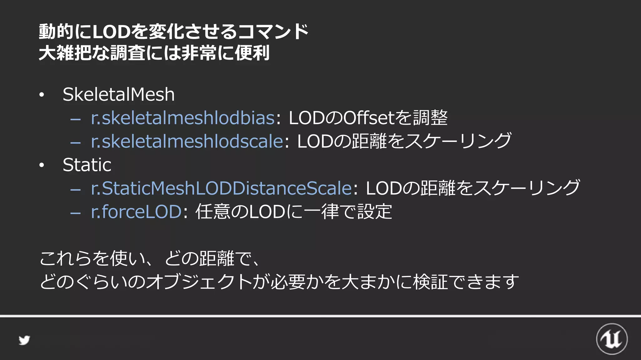 動的にLODを変化させるコマンド
大雑把な調査には非常に便利
• SkeletalMesh
– r.skeletalmeshlodbias: LODのOffsetを調整
– r.skeletalmeshlodscale: LODの距離をスケーリング
• Static
– r.StaticMeshLODDistanceScale: LODの距離をスケーリング
– r.forceLOD: 任意のLODに一律で設定
これらを使い、どの距離で、
どのぐらいのオブジェクトが必要かを大まかに検証できます
 
