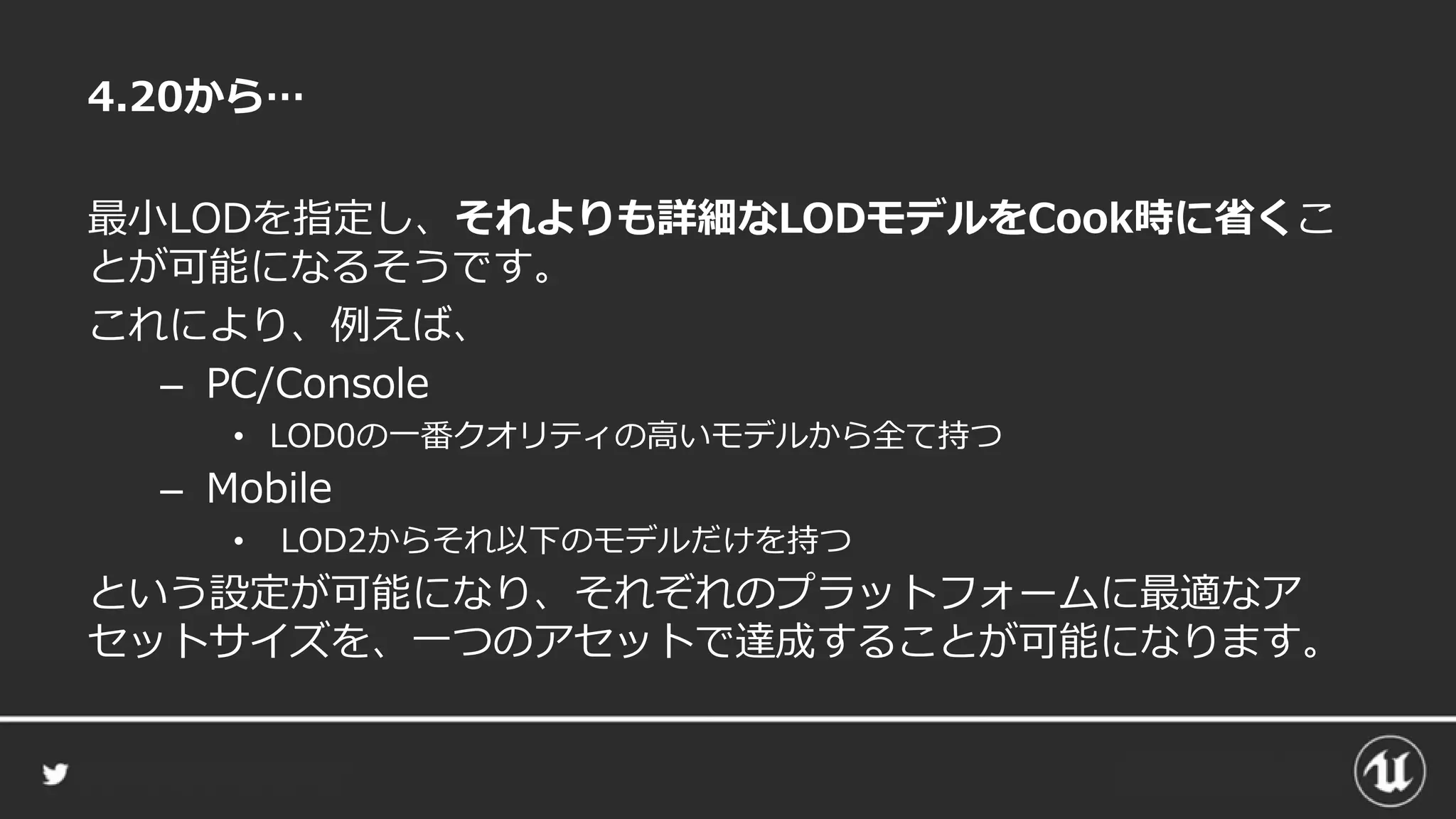 4.20から…
最小LODを指定し、それよりも詳細なLODモデルをCook時に省くこ
とが可能になるそうです。
これにより、例えば、
– PC/Console
• LOD0の一番クオリティの高いモデルから全て持つ
– Mobile
• LOD2からそれ以下のモデルだけを持つ
という設定が可能になり、それぞれのプラットフォームに最適なア
セットサイズを、一つのアセットで達成することが可能になります。
 