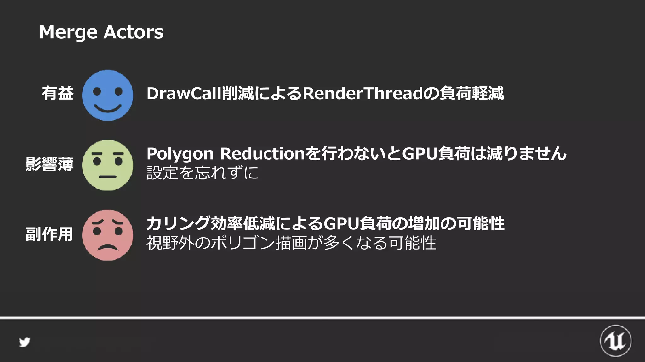 Merge Actors
DrawCall削減によるRenderThreadの負荷軽減有益
カリング効率低減によるGPU負荷の増加の可能性
視野外のポリゴン描画が多くなる可能性
副作用
Polygon Reductionを行わないとGPU負荷は減りません
設定を忘れずに
影響薄
 