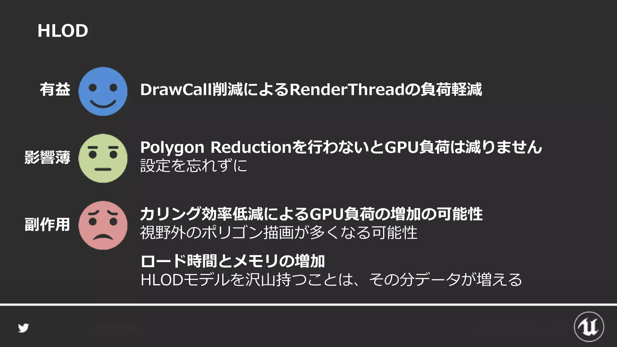 HLOD
カリング効率低減によるGPU負荷の増加の可能性
視野外のポリゴン描画が多くなる可能性
DrawCall削減によるRenderThreadの負荷軽減有益
副作用
Polygon Reductionを行わないとGPU負荷は減りません
設定を忘れずに
影響薄
ロード時間とメモリの増加
HLODモデルを沢山持つことは、その分データが増える
 