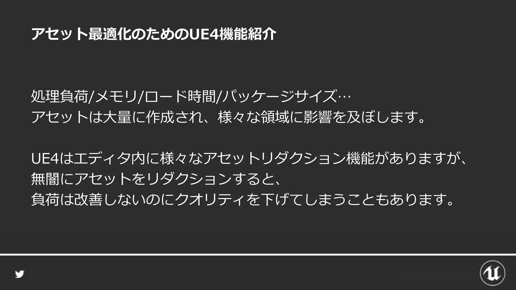 アセット最適化のためのUE4機能紹介
処理負荷/メモリ/ロード時間/パッケージサイズ…
アセットは大量に作成され、様々な領域に影響を及ぼします。
UE4はエディタ内に様々なアセットリダクション機能がありますが、
無闇にアセットをリダクションすると、
負荷は改善しないのにクオリティを下げてしまうこともあります。
 