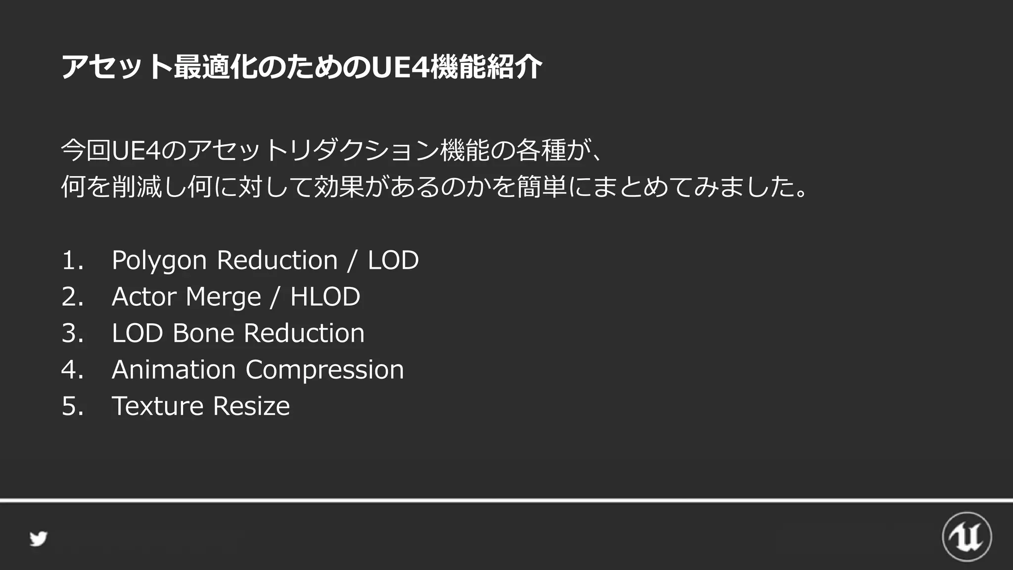 アセット最適化のためのUE4機能紹介
今回UE4のアセットリダクション機能の各種が、
何を削減し何に対して効果があるのかを簡単にまとめてみました。
1. Polygon Reduction / LOD
2. Actor Merge / HLOD
3. LOD Bone Reduction
4. Animation Compression
5. Texture Resize
 