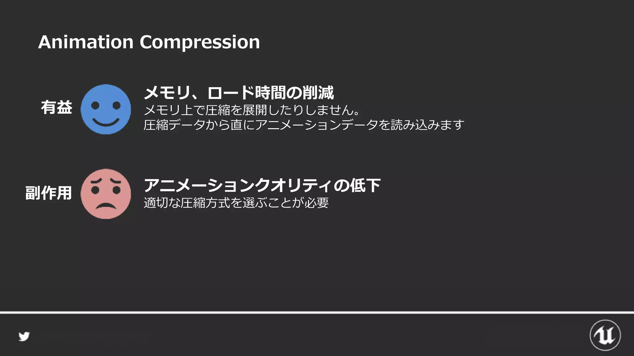 Animation Compression
メモリ、ロード時間の削減
メモリ上で圧縮を展開したりしません。
圧縮データから直にアニメーションデータを読み込みます
有益
アニメーションクオリティの低下
適切な圧縮方式を選ぶことが必要
副作用
 