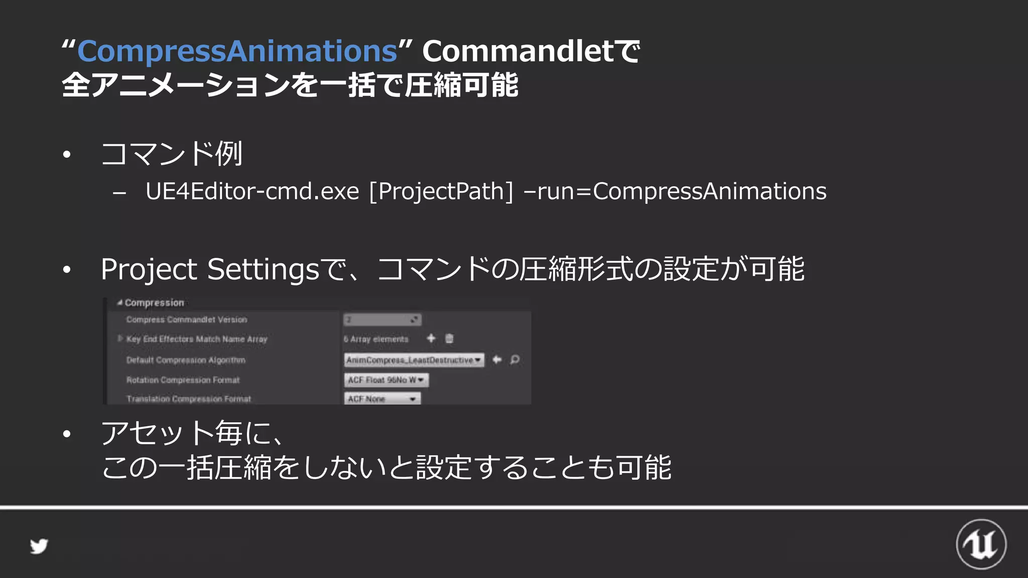 “CompressAnimations” Commandletで
全アニメーションを一括で圧縮可能
• コマンド例
– UE4Editor-cmd.exe [ProjectPath] –run=CompressAnimations
• Project Settingsで、コマンドの圧縮形式の設定が可能
• アセット毎に、
この一括圧縮をしないと設定することも可能
 