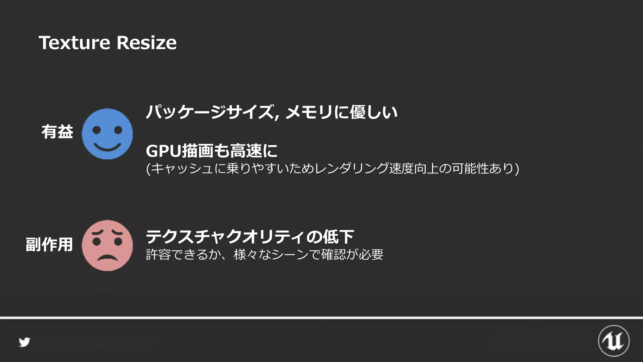 Texture Resize
パッケージサイズ, メモリに優しい
GPU描画も高速に
(キャッシュに乗りやすいためレンダリング速度向上の可能性あり)
有益
テクスチャクオリティの低下
許容できるか、様々なシーンで確認が必要
副作用
 