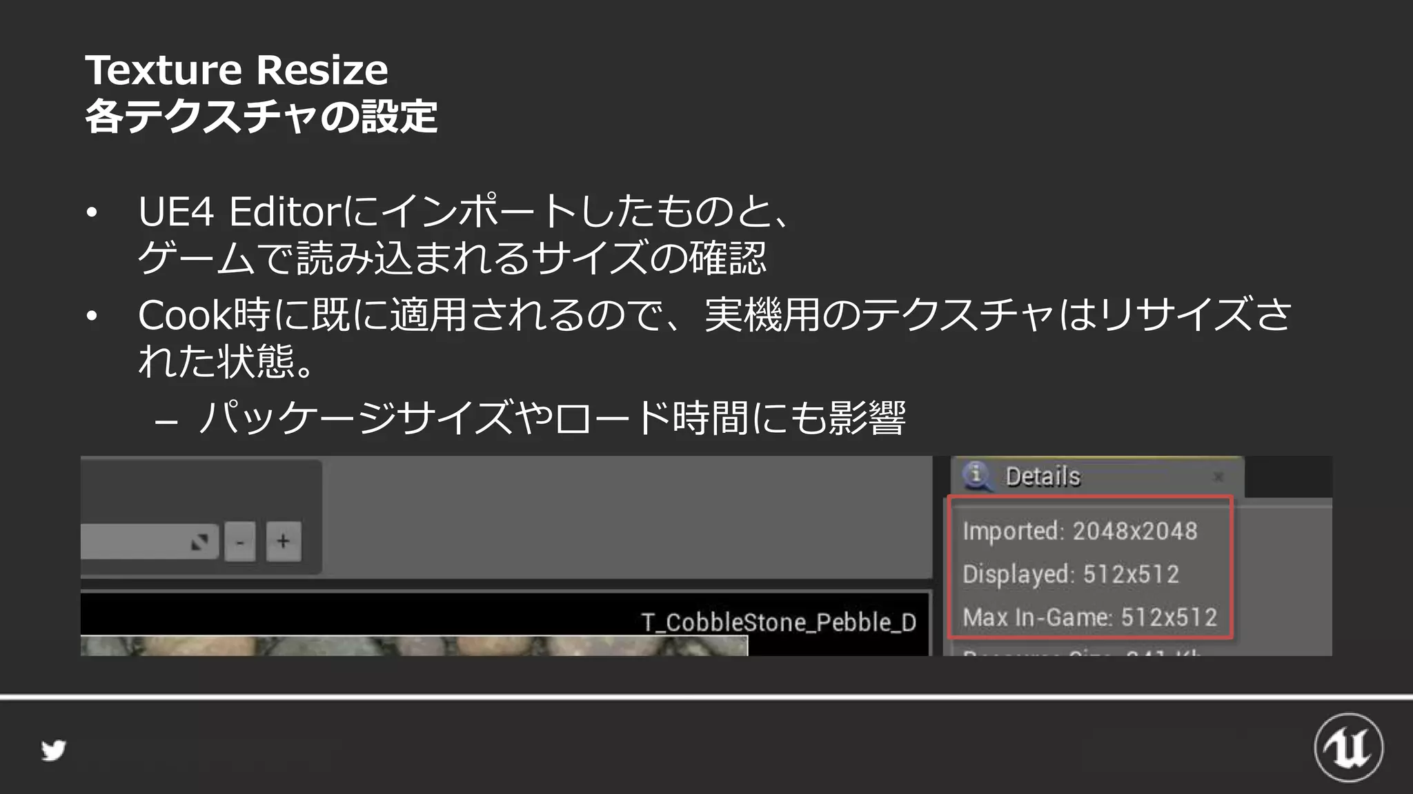 Texture Resize
各テクスチャの設定
• UE4 Editorにインポートしたものと、
ゲームで読み込まれるサイズの確認
• Cook時に既に適用されるので、実機用のテクスチャはリサイズさ
れた状態。
– パッケージサイズやロード時間にも影響
 