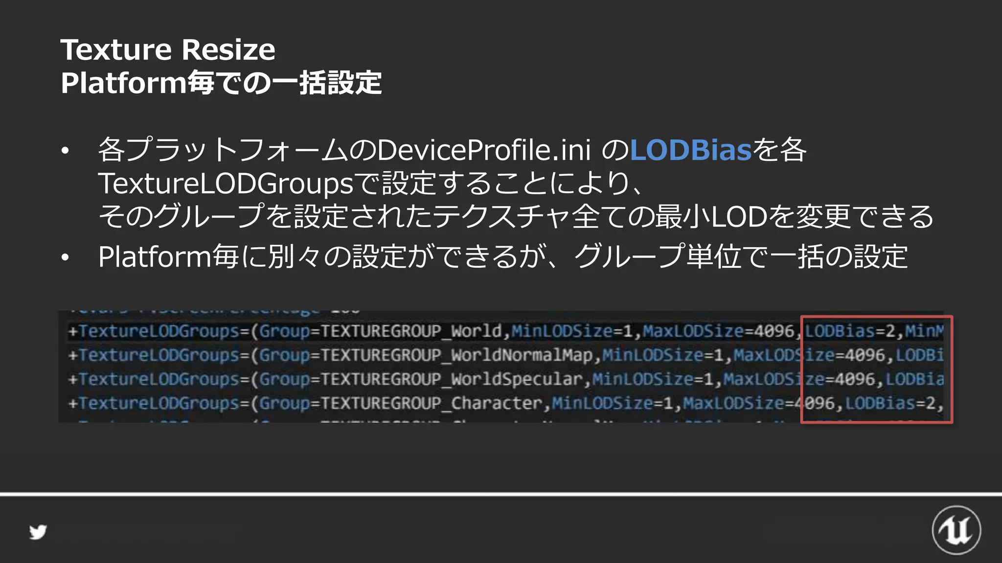 Texture Resize
Platform毎での一括設定
• 各プラットフォームのDeviceProfile.ini のLODBiasを各
TextureLODGroupsで設定することにより、
そのグループを設定されたテクスチャ全ての最小LODを変更できる
• Platform毎に別々の設定ができるが、グループ単位で一括の設定
 