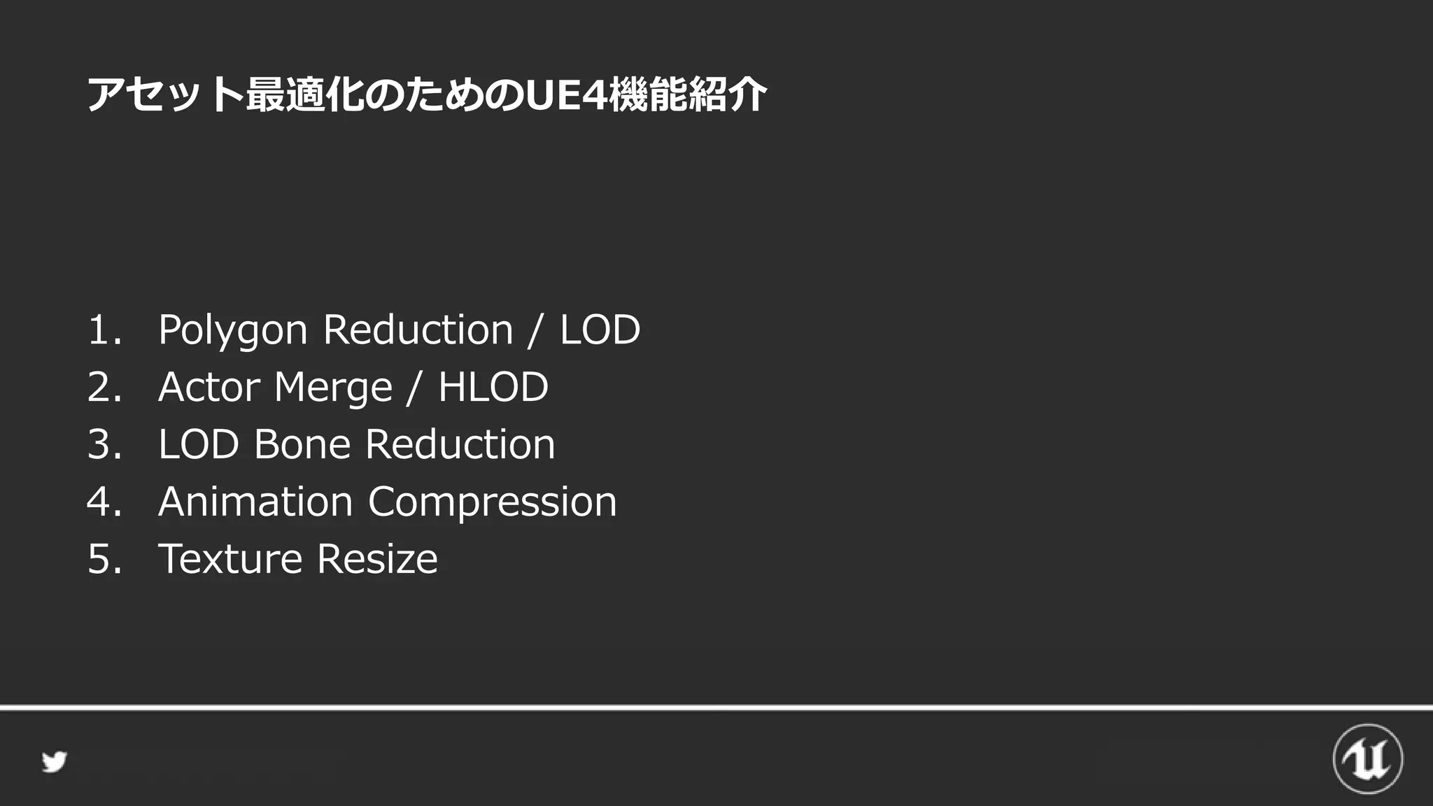 アセット最適化のためのUE4機能紹介
1. Polygon Reduction / LOD
2. Actor Merge / HLOD
3. LOD Bone Reduction
4. Animation Compression
5. Texture Resize
 