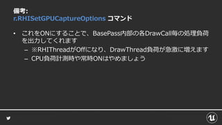 備考:
r.RHISetGPUCaptureOptions コマンド
• これをONにすることで、BasePass内部の各DrawCall毎の処理負荷
を出力してくれます
– ※RHIThreadがOffになり、DrawThread負荷が急激に増えます
– CPU負荷計測時や常時ONはやめましょう
 