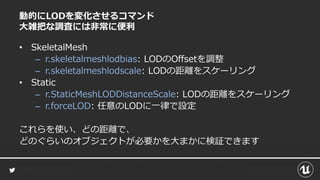 動的にLODを変化させるコマンド
大雑把な調査には非常に便利
• SkeletalMesh
– r.skeletalmeshlodbias: LODのOffsetを調整
– r.skeletalmeshlodscale: LODの距離をスケーリング
• Static
– r.StaticMeshLODDistanceScale: LODの距離をスケーリング
– r.forceLOD: 任意のLODに一律で設定
これらを使い、どの距離で、
どのぐらいのオブジェクトが必要かを大まかに検証できます
 