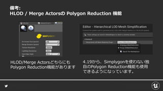 備考:
HLOD / Merge Actorsの Polygon Reduction 機能
HLOD/Merge Actorsどちらにも
Polygon Reduction機能があります
4.19から、Simplygonを使わない独
自のPolygon Reduction機能も使用
できるようになっています。
 