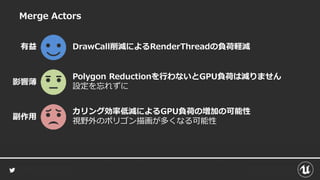 Merge Actors
DrawCall削減によるRenderThreadの負荷軽減有益
カリング効率低減によるGPU負荷の増加の可能性
視野外のポリゴン描画が多くなる可能性
副作用
Polygon Reductionを行わないとGPU負荷は減りません
設定を忘れずに
影響薄
 