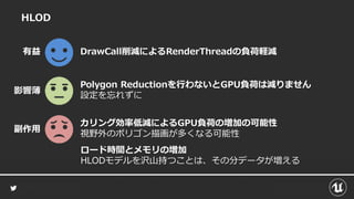 HLOD
カリング効率低減によるGPU負荷の増加の可能性
視野外のポリゴン描画が多くなる可能性
DrawCall削減によるRenderThreadの負荷軽減有益
副作用
Polygon Reductionを行わないとGPU負荷は減りません
設定を忘れずに
影響薄
ロード時間とメモリの増加
HLODモデルを沢山持つことは、その分データが増える
 