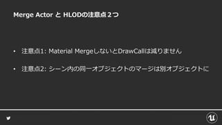Merge Actor と HLODの注意点２つ
• 注意点1: Material MergeしないとDrawCallは減りません
• 注意点2: シーン内の同一オブジェクトのマージは別オブジェクトに
 