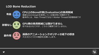 LOD Bone Reduction
CPU上のBone計算(Evaluation)の負荷削減
複雑なAnimGraphを使用している場合特に効果的です。
基本的には、Main ThreadではなくWorker Threadの処理削減です
有益
遠景のアニメーションクオリティの低下の懸念
大丈夫かどうかの確認をお願いします。
副作用
GPU側の負荷削減には繋がりません
若干あるかもですが、こちらで観測できていません
影響なし
 