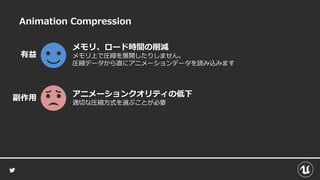 Animation Compression
メモリ、ロード時間の削減
メモリ上で圧縮を展開したりしません。
圧縮データから直にアニメーションデータを読み込みます
有益
アニメーションクオリティの低下
適切な圧縮方式を選ぶことが必要
副作用
 