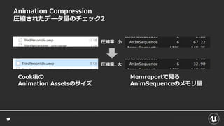Animation Compression
圧縮されたデータ量のチェック2
Cook後の
Animation Assetsのサイズ
Memreportで見る
AnimSequenceのメモリ量
圧縮率: 小
圧縮率: 大
 