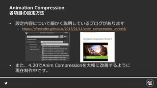 Animation Compression
各項目の設定方法
• 設定内容について細かく説明しているブログがあります
– https://nfrechette.github.io/2017/01/11/anim_compression_unreal4/
• また、4.20でAnim Compressionを大幅に改善するように
現在制作中です。
 