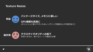 Texture Resize
パッケージサイズ, メモリに優しい
GPU描画も高速に
(キャッシュに乗りやすいためレンダリング速度向上の可能性あり)
有益
テクスチャクオリティの低下
許容できるか、様々なシーンで確認が必要
副作用
 