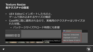 Texture Resize
各テクスチャの設定
• UE4 Editorにインポートしたものと、
ゲームで読み込まれるサイズの確認
• Cook時に既に適用されるので、実機用のテクスチャはリサイズさ
れた状態。
– パッケージサイズやロード時間にも影響
 