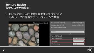 Texture Resize
各テクスチャの設定
• Gameで読み込むLODを変更する”LOD Bias”
しかし、これは各プラットフォームで共通
 