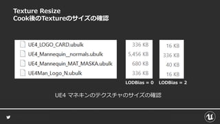 Texture Resize
Cook後のTextureのサイズの確認
LODBias = 0 LODBias = 2
UE4 マネキンのテクスチャのサイズの確認
 