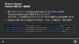 Texture Resize
Platform毎での一括設定
• 各プラットフォームのDeviceProfile.ini のLODBiasを各
TextureLODGroupsで設定することにより、
そのグループを設定されたテクスチャ全ての最小LODを変更できる
• Platform毎に別々の設定ができるが、グループ単位で一括の設定
 