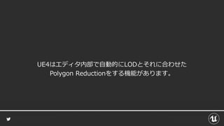 UE4はエディタ内部で自動的にLODとそれに合わせた
Polygon Reductionをする機能があります。
 