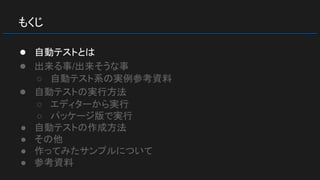 もくじ
● 自動テストとは
● 出来る事/出来そうな事
○ 自動テスト系の実例参考資料
● 自動テストの実行方法
○ エディターから実行
○ パッケージ版で実行
● 自動テストの作成方法
● その他
● 作ってみたサンプルについて
● 参考資料
 