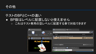 その他
テストのBPとC++の違い
● BP版はレベルに配置しないと使えません
○ これはテスト専用の空レベルに配置する事で対処できます
 