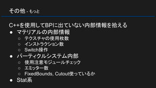 その他 - もっと
C++を使用してBPに出ていない内部情報を拾える
● マテリアルの内部情報
○ テクスチャの使用枚数
○ インストラクション数
○ Switch操作
● パーティクルシステム内部
○ 使用注意モジュールチェック
○ エミッター数
○ FixedBounds, Cutout使っているか
● Stat系
 