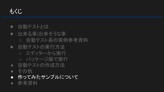 もくじ
● 自動テストとは
● 出来る事/出来そうな事
○ 自動テスト系の実例参考資料
● 自動テストの実行方法
○ エディターから実行
○ パッケージ版で実行
● 自動テストの作成方法
● その他
● 作ってみたサンプルについて
● 参考資料
 