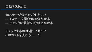 自動テストとは
10ステージ分チェックしたい！
→ 1ステージ開くのに5分かかる
→ チェックに最低50分以上かかる
チェックするのは週１？月１？
このコストを支払う……？
 