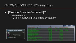 作ってみたサンプルについて - 画面オプション
● [Execute Console Command]で
○ stat memory
■ 各種何にどれだけ使ったかの使用メモリを出します
 