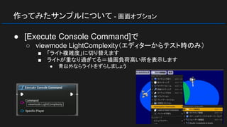作ってみたサンプルについて - 画面オプション
● [Execute Console Command]で
○ viewmode LightComplexity（エディターからテスト時のみ）
■ 「ライト複雑度」に切り替えます
■ ライトが重なり過ぎてる＝描画負荷高い所を表示します
● 青以外ならライトをずらしましょう
 