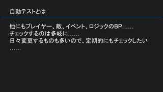 自動テストとは
他にもプレイヤー、敵、イベント、ロジックのBP……
チェックするのは多岐に……
日々変更するものも多いので、定期的にもチェックしたい
……
 