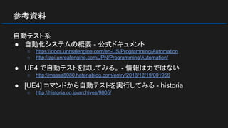 参考資料
自動テスト系
● 自動化システムの概要 - 公式ドキュメント
○ https://docs.unrealengine.com/en-US/Programming/Automation
○ http://api.unrealengine.com/JPN/Programming/Automation/
● UE4 で自動テストを試してみる。 - 情報は力ではない
○ http://massa8080.hatenablog.com/entry/2018/12/19/001956
● [UE4] コマンドから自動テストを実行してみる - historia
○ http://historia.co.jp/archives/9805/
 
