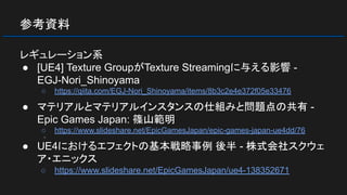 参考資料
レギュレーション系
● [UE4] Texture GroupがTexture Streamingに与える影響 -
EGJ-Nori_Shinoyama
○ https://qiita.com/EGJ-Nori_Shinoyama/items/8b3c2e4e372f05e33476
● マテリアルとマテリアルインスタンスの仕組みと問題点の共有 -
Epic Games Japan: 篠山範明
○ https://www.slideshare.net/EpicGamesJapan/epic-games-japan-ue4dd/76
○
● UE4におけるエフェクトの基本戦略事例 後半 - 株式会社スクウェ
ア・エニックス
○ https://www.slideshare.net/EpicGamesJapan/ue4-138352671
 