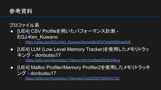 参考資料
プロファイル系
● [UE4] CSV Profileを用いたパフォーマンス計測 -
EGJ-Ken_Kuwano
○ https://qiita.com/EGJ-Ken_Kuwano/items/a6c97a7eda8d69cae6d5
● [UE4] LLM (Low Level Memory Tracker)を使用したメモリトラッ
キング - donbutsu17
○ https://qiita.com/donbutsu17/items/dd410cd6ee53b0b348ca
● [UE4] Malloc Profiler/Memory Profiler2を使用したメモリトラッキ
ング - donbutsu17
○ https://qiita.com/donbutsu17/items/a72a282587390f43d12d
 