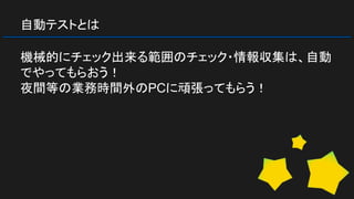 自動テストとは
機械的にチェック出来る範囲のチェック・情報収集は、自動
でやってもらおう！
夜間等の業務時間外のPCに頑張ってもらう！
 