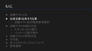もくじ
● 自動テストとは
● 出来る事/出来そうな事
○ 自動テスト系の実例参考資料
● 自動テストの実行方法
○ エディターから実行
○ パッケージ版で実行
● 自動テストの作成方法
● その他
● 作ってみたサンプルについて
● 参考資料
 