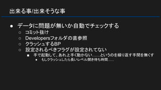 出来る事/出来そうな事
● データに問題が無いか自動でチェックする
○ コミット抜け
○ Developersフォルダの直参照
○ クラッシュするBP
○ 設定されるべきフラグが設定されてない
■ 手で起動して、あれ上手く動かない……というのを繰り返す手間を無くす
● もしクラッシュしたら長いレベル開き待ち時間……
 